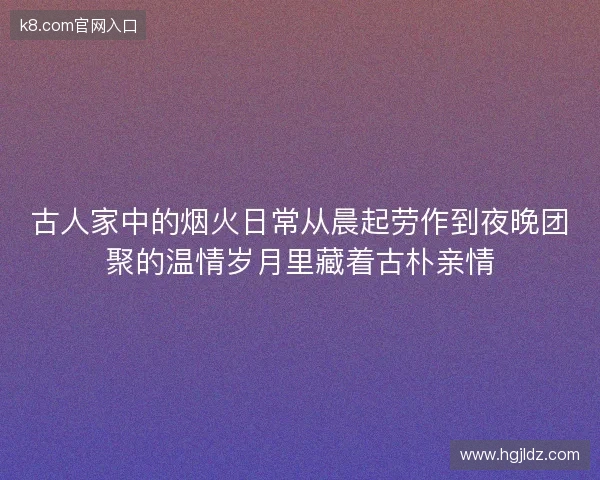 古人家中的烟火日常从晨起劳作到夜晚团聚的温情岁月里藏着古朴亲情