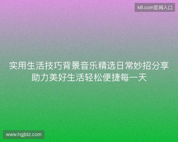实用生活技巧背景音乐精选日常妙招分享助力美好生活轻松便捷每一天